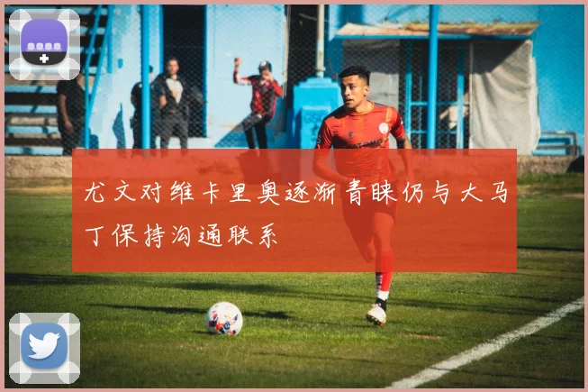 尤文对维卡里奥逐渐青睐仍与大马丁保持沟通联系