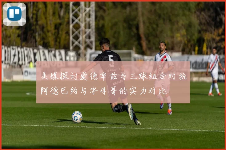 美媒探讨爱德华兹与三球组合对抗阿德巴约与字母哥的实力对比