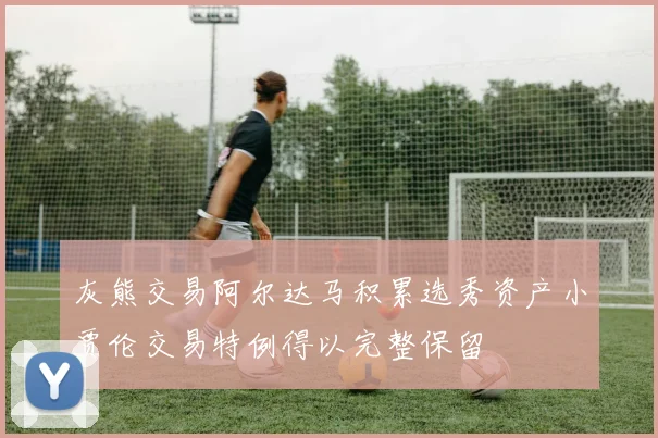 灰熊交易阿尔达马积累选秀资产小贾伦交易特例得以完整保留