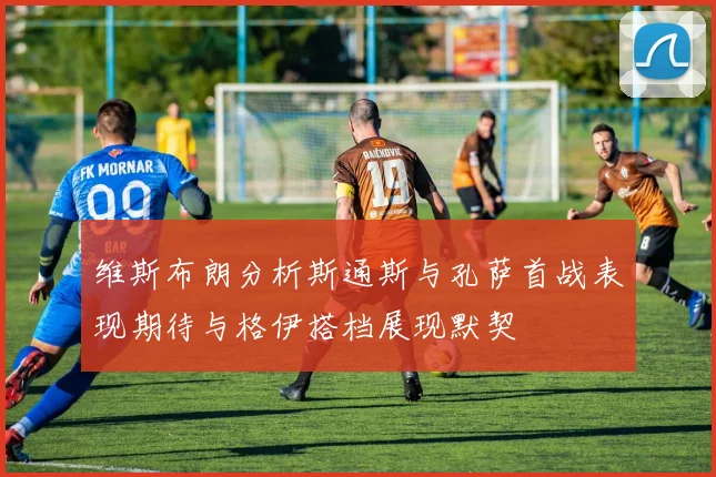 维斯布朗分析斯通斯与孔萨首战表现期待与格伊搭档展现默契