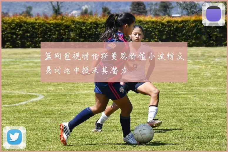 篮网重视特伦斯曼恩价值小波特交易讨论中提及其潜力
