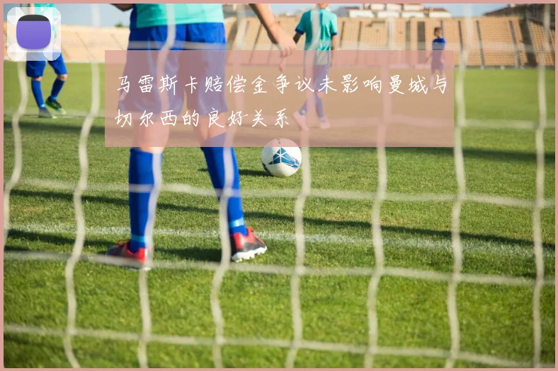 马雷斯卡赔偿金争议未影响曼城与切尔西的良好关系