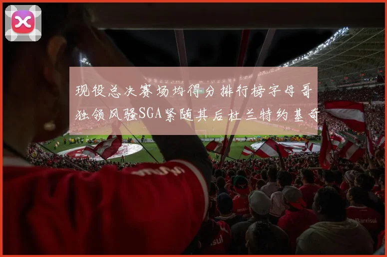 现役总决赛场均得分排行榜字母哥独领风骚SGA紧随其后杜兰特约基奇东契奇争夺第三