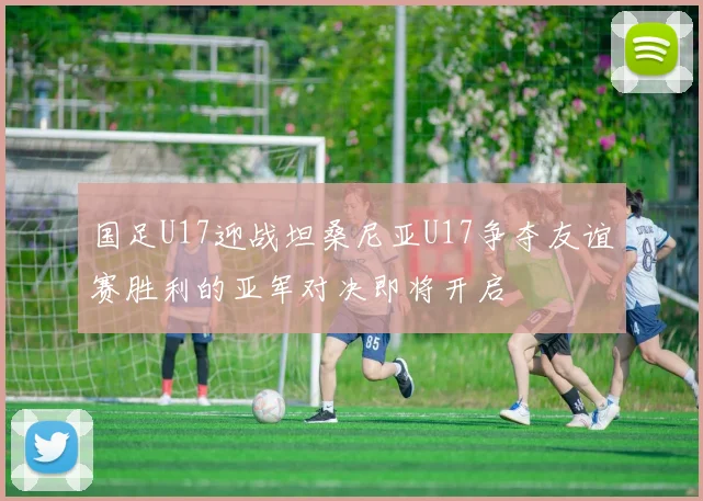 国足U17迎战坦桑尼亚U17争夺友谊赛胜利的亚军对决即将开启