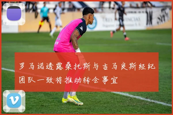 罗马诺透露桑托斯与吉马良斯经纪团队一致将推动转会事宜