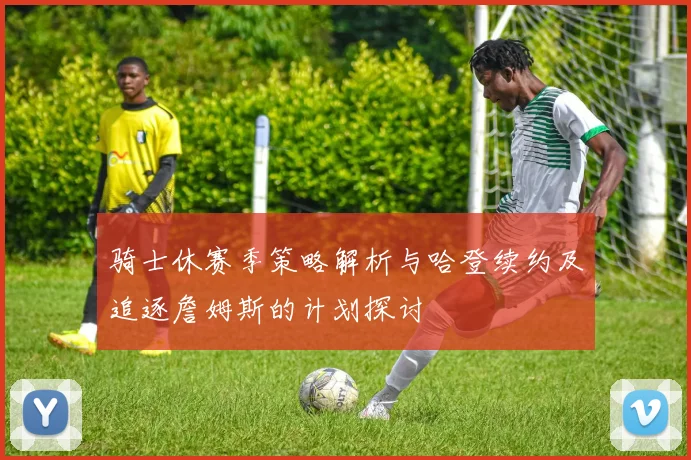 骑士休赛季策略解析与哈登续约及追逐詹姆斯的计划探讨