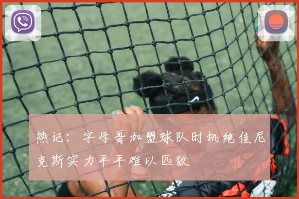 热记：字母哥加盟球队时机绝佳尼克斯实力平平难以匹敌