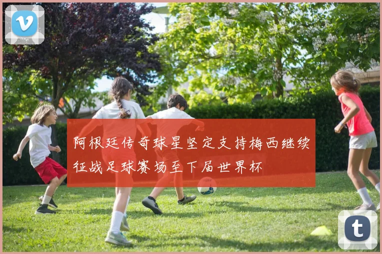 阿根廷传奇球星坚定支持梅西继续征战足球赛场至下届世界杯