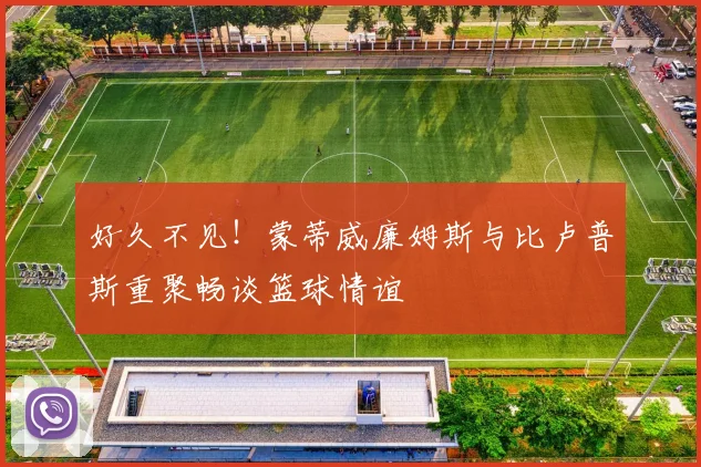 好久不见！蒙蒂威廉姆斯与比卢普斯重聚畅谈篮球情谊