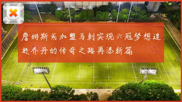 詹姆斯或加盟马刺实现六冠梦想追赶乔丹的传奇之路再添新篇