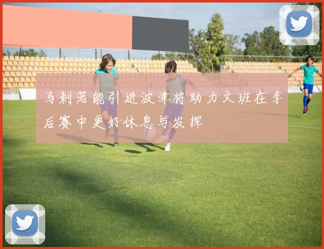 马刺若能引进波津将助力文班在季后赛中更好休息与发挥