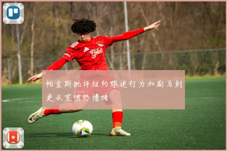 帕金斯批评纽约球迷行为加剧马刺更衣室愤怒情绪